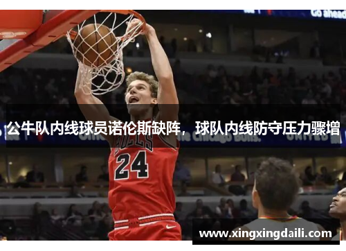 公牛队内线球员诺伦斯缺阵，球队内线防守压力骤增